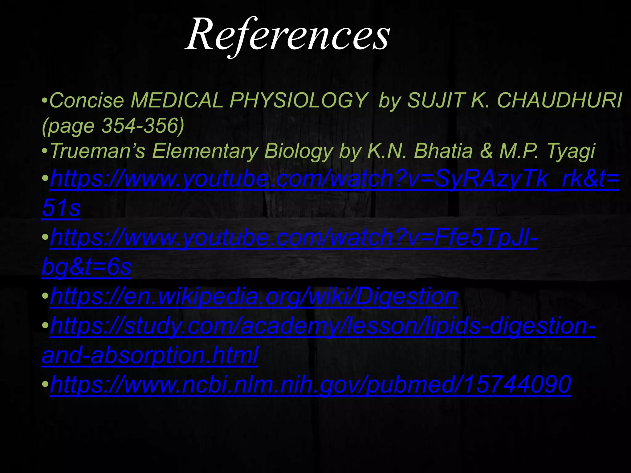 References
•Concise MEDICAL PHYSIOLOGY by SUJIT K. CHAUDHURI
(page 354-356)
•Trueman’s Elementary Biology by K.N. Bhatia & M.P. Tyagi
•https://www.youtube.com/watch?v=SyRAzyTk_rk&t=
51s
•https://www.youtube.com/watch?v=Ffe5TpJl-
bg&t=6s
•https://en.wikipedia.org/wiki/Digestion
•https://study.com/academy/lesson/lipids-digestion-
and-absorption.html
•https://www.ncbi.nlm.nih.gov/pubmed/15744090
 