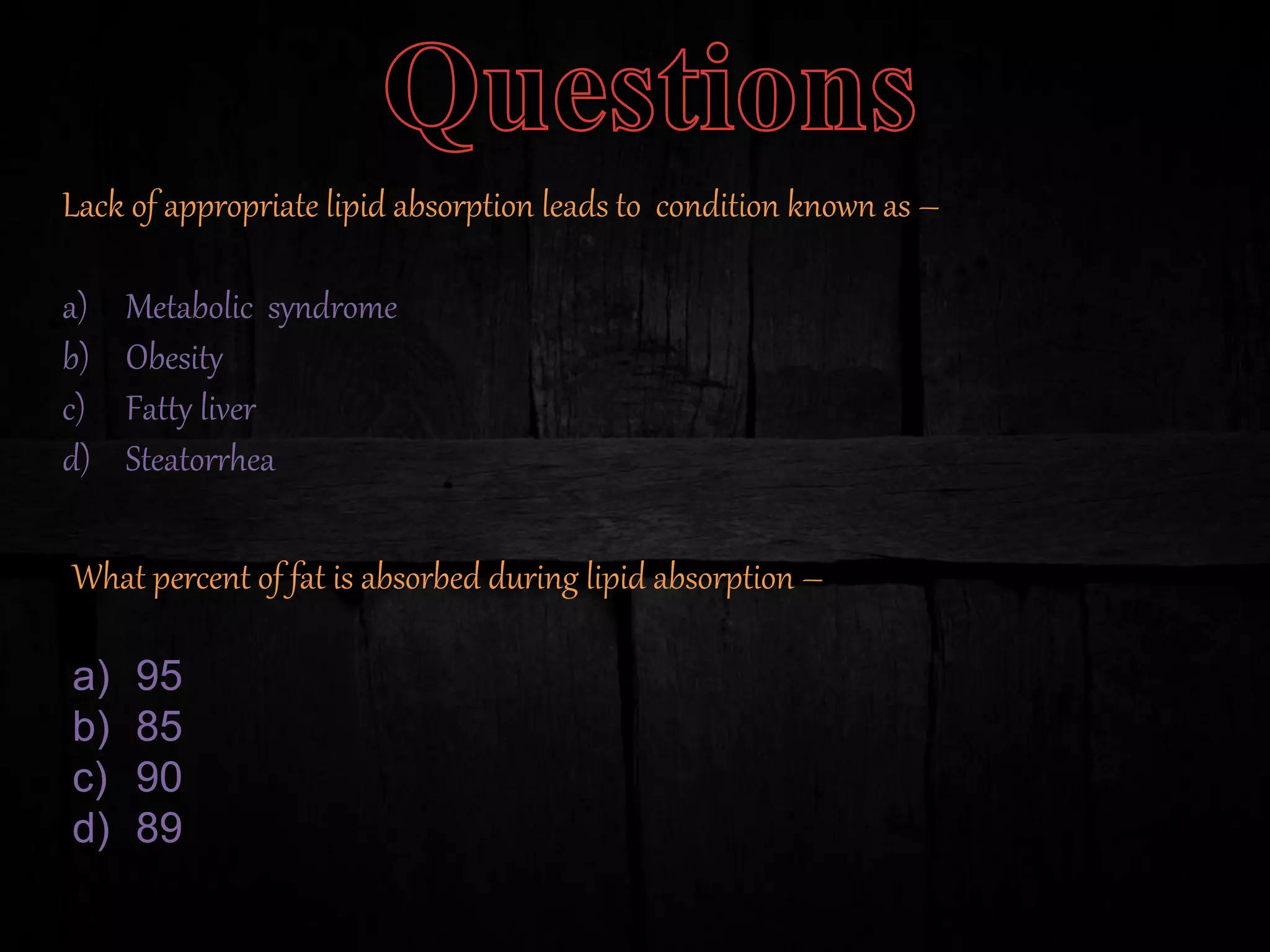 Lack of appropriate lipid absorption leads to condition known as –
a) Metabolic syndrome
b) Obesity
c) Fatty liver
d) Steatorrhea
What percent of fat is absorbed during lipid absorption –
a) 95
b) 85
c) 90
d) 89
 