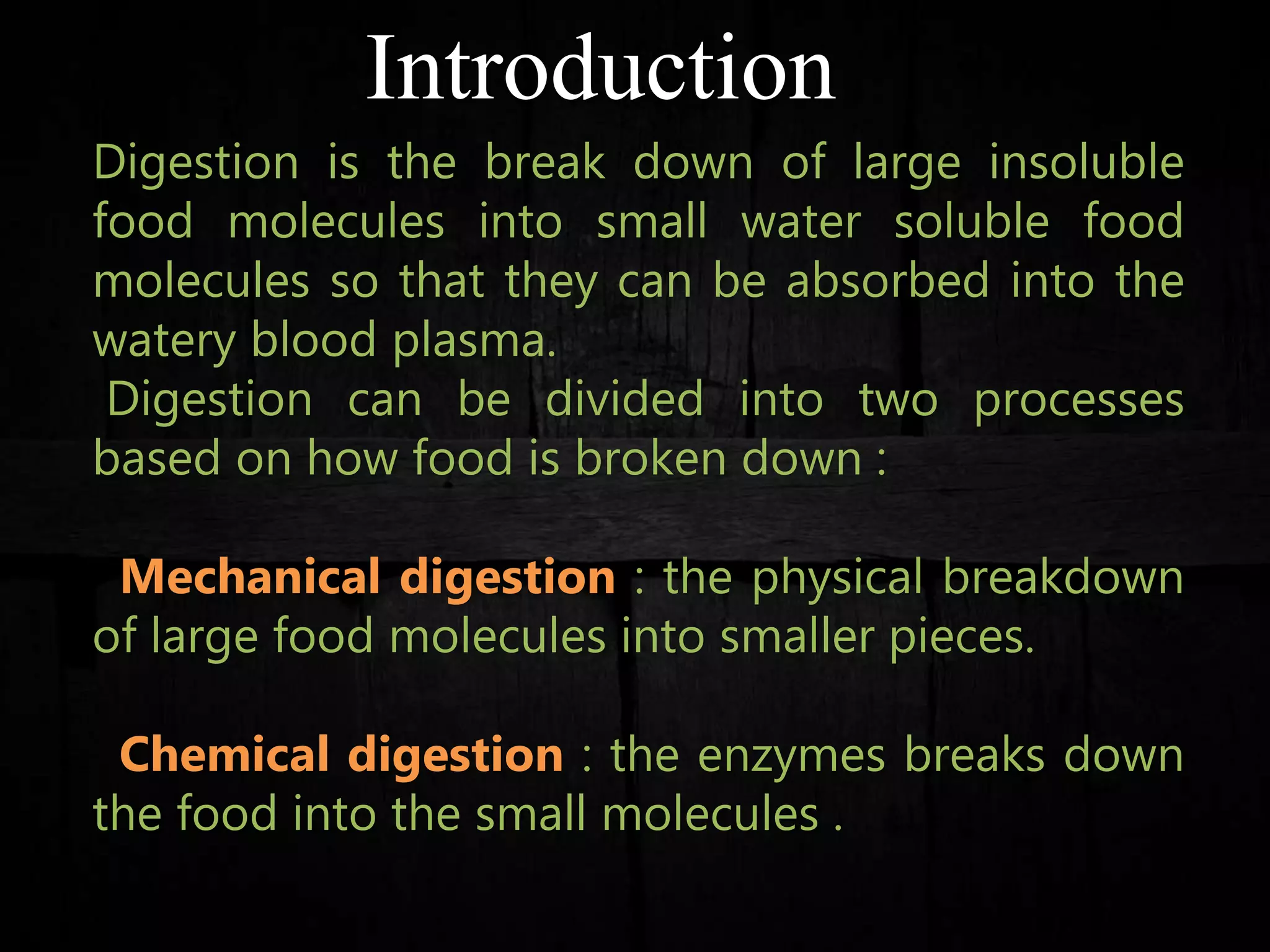 Introduction
Digestion is the break down of large insoluble
food molecules into small water soluble food
molecules so that they can be absorbed into the
watery blood plasma.
Digestion can be divided into two processes
based on how food is broken down :
Mechanical digestion : the physical breakdown
of large food molecules into smaller pieces.
Chemical digestion : the enzymes breaks down
the food into the small molecules .
 