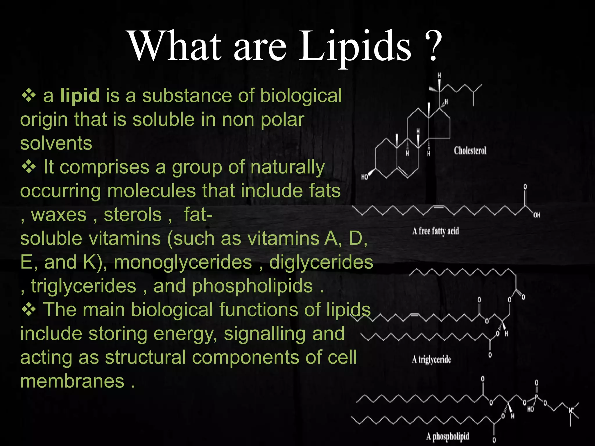 What are Lipids ?
 a lipid is a substance of biological
origin that is soluble in non polar
solvents
 It comprises a group of naturally
occurring molecules that include fats
, waxes , sterols , fat-
soluble vitamins (such as vitamins A, D,
E, and K), monoglycerides , diglycerides
, triglycerides , and phospholipids .
 The main biological functions of lipids
include storing energy, signalling and
acting as structural components of cell
membranes .
 