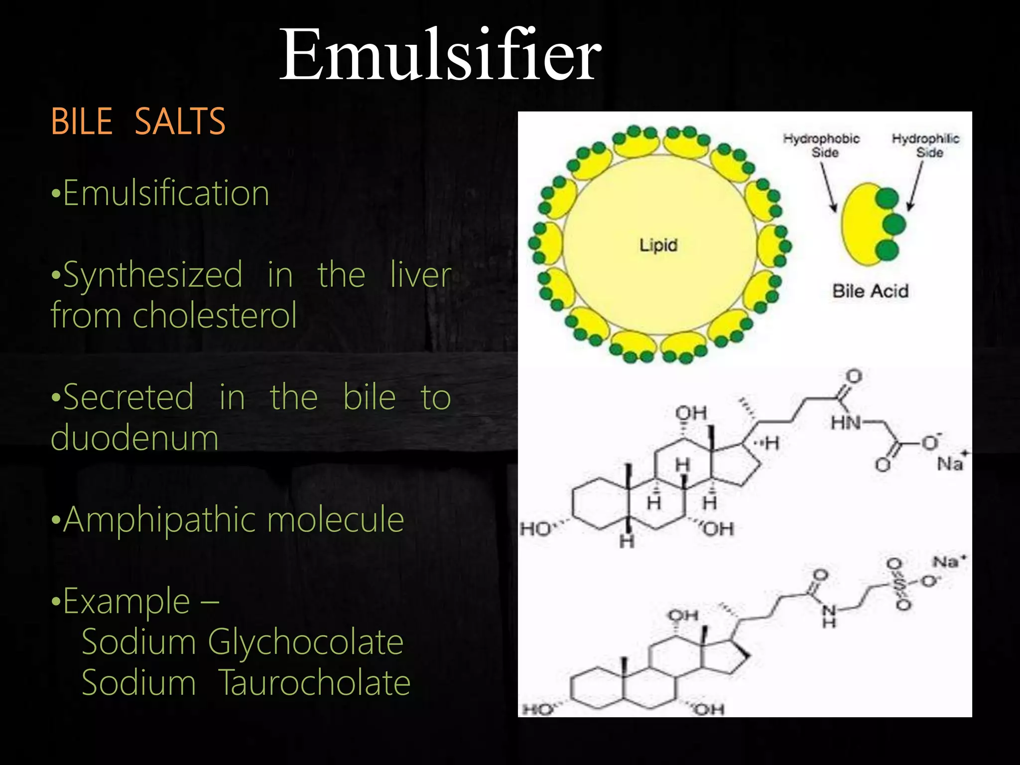 Emulsifier
BILE SALTS
•Emulsification
•Synthesized in the liver
from cholesterol
•Secreted in the bile to
duodenum
•Amphipathic molecule
•Example –
Sodium Glychocolate
Sodium Taurocholate
 