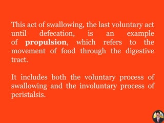 This act of swallowing, the last voluntary act
until defecation, is an example
of propulsion, which refers to the
movement of food through the digestive
tract.
It includes both the voluntary process of
swallowing and the involuntary process of
peristalsis.
 