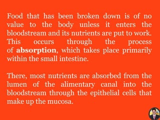 Food that has been broken down is of no
value to the body unless it enters the
bloodstream and its nutrients are put to work.
This occurs through the process
of absorption, which takes place primarily
within the small intestine.
There, most nutrients are absorbed from the
lumen of the alimentary canal into the
bloodstream through the epithelial cells that
make up the mucosa.
 