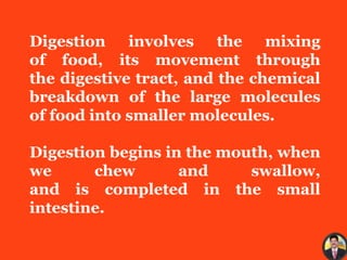 Digestion involves the mixing
of food, its movement through
the digestive tract, and the chemical
breakdown of the large molecules
of food into smaller molecules.
Digestion begins in the mouth, when
we chew and swallow,
and is completed in the small
intestine.
 