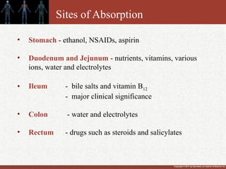 Copyright © 2011 by Saunders, an imprint of Elsevier Inc.
Sites of Absorption
• Stomach - ethanol, NSAIDs, aspirin
• Duodenum and Jejunum - nutrients, vitamins, various
ions, water and electrolytes
• Ileum - bile salts and vitamin B12
- major clinical significance
• Colon - water and electrolytes
• Rectum - drugs such as steroids and salicylates
 