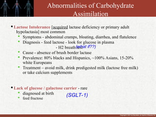 Copyright © 2011 by Saunders, an imprint of Elsevier Inc.
Abnormalities of Carbohydrate
Assimilation

Lactose Intolerance [acquired lactase deficiency or primary adult
hypolactasia] most common
 Symptoms - abdominal cramps, bloating, diarrhea, and flatulence
 Diagnosis - feed lactose - look for glucose in plasma
- H2 breath test
 Cause - absence of brush border lactase
 Prevalence: 80% blacks and Hispanics, ~100% Asians, 15-20%
white Europeans
 Treatment – avoid milk, drink predigested milk (lactose free milk)
or take calcium supplements

Lack of glucose / galactose carrier - rare
 diagnosed at birth
 feed fructose
(what if??)
(SGLT-1)
 