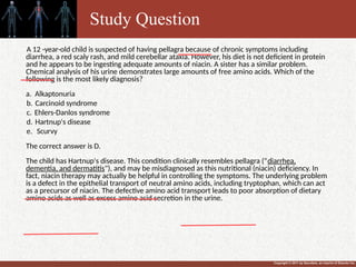 Copyright © 2011 by Saunders, an imprint of Elsevier Inc.
A 12 -year-old child is suspected of having pellagra because of chronic symptoms including
diarrhea, a red scaly rash, and mild cerebellar ataxia. However, his diet is not deficient in protein
and he appears to be ingesting adequate amounts of niacin. A sister has a similar problem.
Chemical analysis of his urine demonstrates large amounts of free amino acids. Which of the
following is the most likely diagnosis?
a. Alkaptonuria
b. Carcinoid syndrome
c. Ehlers-Danlos syndrome
d. Hartnup's disease
e. Scurvy
The correct answer is D.
The child has Hartnup's disease. This condition clinically resembles pellagra ("diarrhea,
dementia, and dermatitis"), and may be misdiagnosed as this nutritional (niacin) deficiency. In
fact, niacin therapy may actually be helpful in controlling the symptoms. The underlying problem
is a defect in the epithelial transport of neutral amino acids, including tryptophan, which can act
as a precursor of niacin. The defective amino acid transport leads to poor absorption of dietary
amino acids as well as excess amino acid secretion in the urine.
Study Question
 