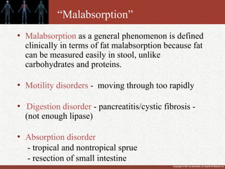 Copyright © 2011 by Saunders, an imprint of Elsevier Inc.
“Malabsorption”
• Malabsorption as a general phenomenon is defined
clinically in terms of fat malabsorption because fat
can be measured easily in stool, unlike
carbohydrates and proteins.
• Motility disorders - moving through too rapidly
• Digestion disorder - pancreatitis/cystic fibrosis -
(not enough lipase)
• Absorption disorder
- tropical and nontropical sprue
- resection of small intestine
 