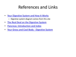 References and Links
• Your Digestive System and How It Works
– Digestive system diagram comes from this site
• The Real Deal on the Digestive System
• Pancreas: Introduction and Index
• Your Gross and Cool Body - Digestive System
 