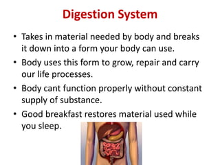 Digestion System
• Takes in material needed by body and breaks
it down into a form your body can use.
• Body uses this form to grow, repair and carry
our life processes.
• Body cant function properly without constant
supply of substance.
• Good breakfast restores material used while
you sleep.

 