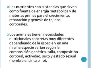 Los nutrientes son sustancias que sirven 
como fuente de energía metabólica y de 
materias primas para el crecimiento, 
reparación y génesis de tejidos 
corporales. 
Los animales tienen necesidades 
nutricionales concretas muy diferentes 
dependiendo de la especie y en una 
misma especie varían según la 
composición genética, talla, composición 
corporal, actividad, sexo y estado sexual 
(hembra encinta o no). 
 