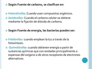  Según Fuente de carbono, se clasifican en: 
 Heterótrofas: Cuando usan compuestos orgánicos. 
 Autótrofas: Cuando el carbono celular se obtiene 
mediante la fijación de dióxido de carbono. 
 Según Fuente de energía, las bacterias pueden ser: 
 Fotótrofas: cuando emplean la luz a través de la 
fotosíntesis. 
 Quimiótrofas: cuando obtienen energía a partir de 
sustancias químicas que con oxidadas principalmente a 
expensas del oxígeno o de otros receptores de electrones 
alternativos. 
 