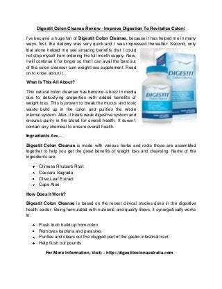 Digestit Colon Cleanse Review - Improve Digestion To Revitalize Colon!
I’ve became a huge fan of Digestit Colon Cleanse, because it has helped me in many
ways, first, the delivery was very quick and I was impressed thereafter. Second, only
trial alone helped me see amazing benefits that I could
not stop myself from ordering the full month supply. Now,
I will continue it for longer so that I can avail the best out
of this colon cleanser cum weight loss supplement. Read
on to know about it…
What Is This All About?
This natural colon cleanser has become a buzz in media
due to detoxifying properties with added benefits of
weight loss. This is proven to break the mucus and toxic
waste build up in the colon and purifies the whole
internal system. Also, it heals weak digestive system and
ensures purity in the blood for overall health. It doesn’t
contain any chemical to ensure overall health.
Ingredients Are…
Digestit Colon Cleanse is made with various herbs and roots those are assembled
together to help you get the great benefits of weight loss and cleansing. Name of the
ingredients are:
Chinese Rhubarb Root
Cascara Sagrada
Olive Leaf Extract
Cape Aloe
How Does It Work?
Digestit Colon Cleanse is based on the recent clinical studies done in the digestive
health sector. Being formulated with nutrients and quality fibers, it synergistically works
to:
Flush toxic build up from colon
Removes bacteria and parasites
Purifies and clears out the clogged part of the gastro intestinal tract
Help flush out pounds
For More Information, Visit: - http://digestitcolonaustralia.com

 