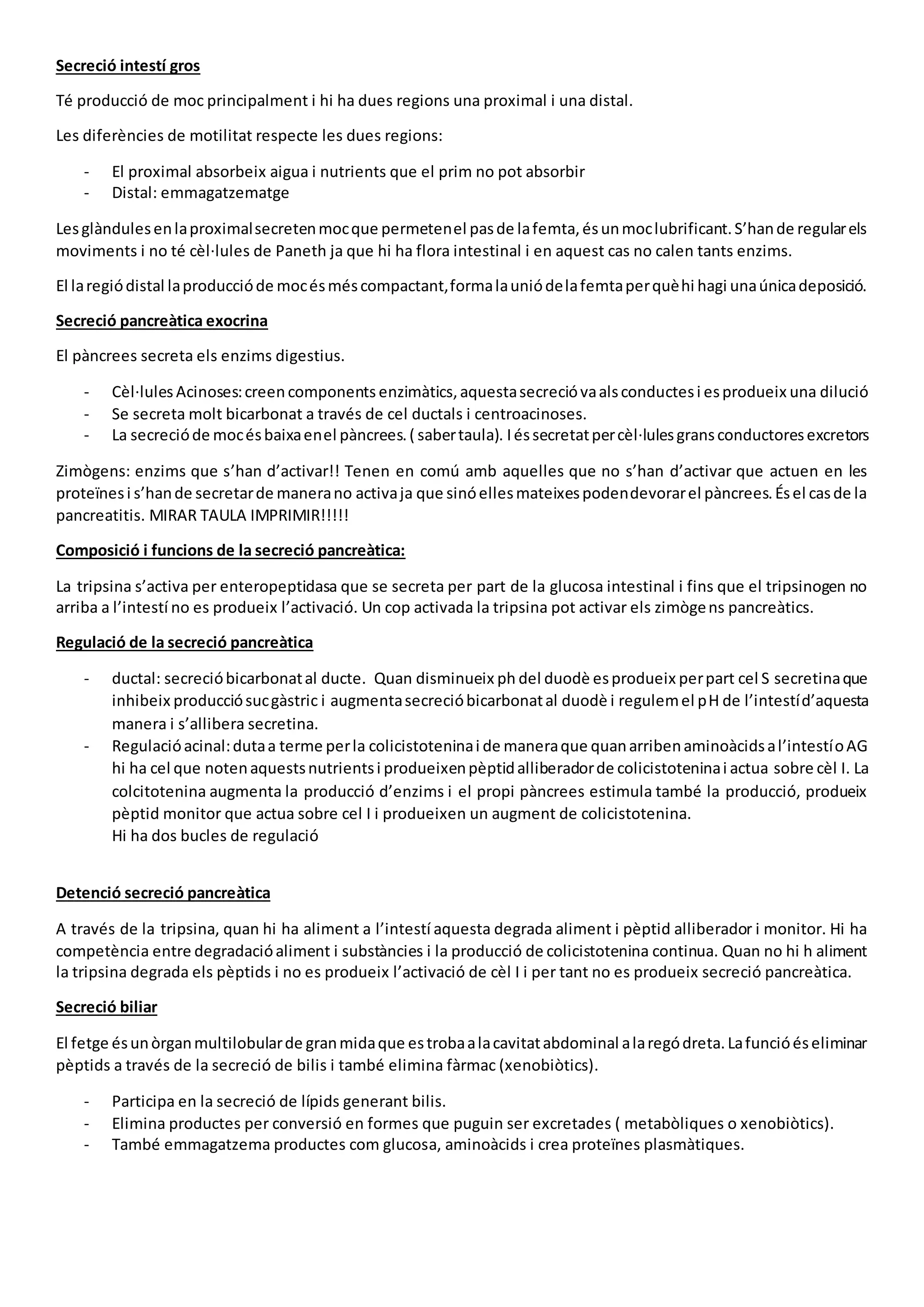 Secreció intestí gros
Té producció de moc principalment i hi ha dues regions una proximal i una distal.
Les diferències de motilitat respecte les dues regions:
- El proximal absorbeix aigua i nutrients que el prim no pot absorbir
- Distal: emmagatzematge
Lesglàndulesenlaproximalsecretenmocque permetenel pasde lafemta,ésunmoclubrificant.S’hande regularels
moviments i no té cèl·lules de Paneth ja que hi ha flora intestinal i en aquest cas no calen tants enzims.
El laregiódistal laproduccióde mocésméscompactant,formalauniódelafemtaperquèhi hagi unaúnicadeposició.
Secreció pancreàtica exocrina
El pàncrees secreta els enzims digestius.
- Cèl·lules Acinoses:creencomponents enzimàtics,aquestasecrecióvaalsconductesi esprodueix una dilució
- Se secreta molt bicarbonat a través de cel ductals i centroacinoses.
- La secrecióde mocésbaixaenel pàncrees.( sabertaula). Iéssecretatpercèl·lulesgransconductoresexcretors
Zimògens: enzims que s’han d’activar!! Tenen en comú amb aquelles que no s’han d’activar que actuen en les
proteïnesi s’hande secretarde manerano activaja que sinóellesmateixespodendevorarel pàncrees.Ésel casde la
pancreatitis. MIRAR TAULA IMPRIMIR!!!!!
Composició i funcions de la secreció pancreàtica:
La tripsina s’activa per enteropeptidasa que se secreta per part de la glucosa intestinal i fins que el tripsinogen no
arriba a l’intestí no es produeix l’activació. Un cop activada la tripsina pot activar els zimògens pancreàtics.
Regulació de la secreció pancreàtica
- ductal: secrecióbicarbonatal ducte. Quan disminueix ph del duodè esprodueix perpart cel S secretinaque
inhibeix producciósucgàstric i augmentasecrecióbicarbonatal duodè i regulemel pH de l’intestíd’aquesta
manera i s’allibera secretina.
- Regulacióacinal:dutaa terme perla colicistoteninai de maneraque quanarribenaminoàcidsal’intestíoAG
hi ha cel que notenaquestsnutrientsi produeixenpèptidalliberadorde colicistoteninai actua sobre cèl I. La
colcitotenina augmenta la producció d’enzims i el propi pàncrees estimula també la producció, produeix
pèptid monitor que actua sobre cel I i produeixen un augment de colicistotenina.
Hi ha dos bucles de regulació
Detenció secreció pancreàtica
A través de la tripsina, quan hi ha aliment a l’intestí aquesta degrada aliment i pèptid alliberador i monitor. Hi ha
competència entre degradacióaliment i substàncies i la producció de colicistotenina continua. Quan no hi h aliment
la tripsina degrada els pèptids i no es produeix l’activació de cèl I i per tant no es produeix secreció pancreàtica.
Secreció biliar
El fetge ésunòrganmultilobularde granmidaque estrobaalacavitatabdominal alaregódreta.Lafuncióéseliminar
pèptids a través de la secreció de bilis i també elimina fàrmac (xenobiòtics).
- Participa en la secreció de lípids generant bilis.
- Elimina productes per conversió en formes que puguin ser excretades ( metabòliques o xenobiòtics).
- També emmagatzema productes com glucosa, aminoàcids i crea proteïnes plasmàtiques.
 