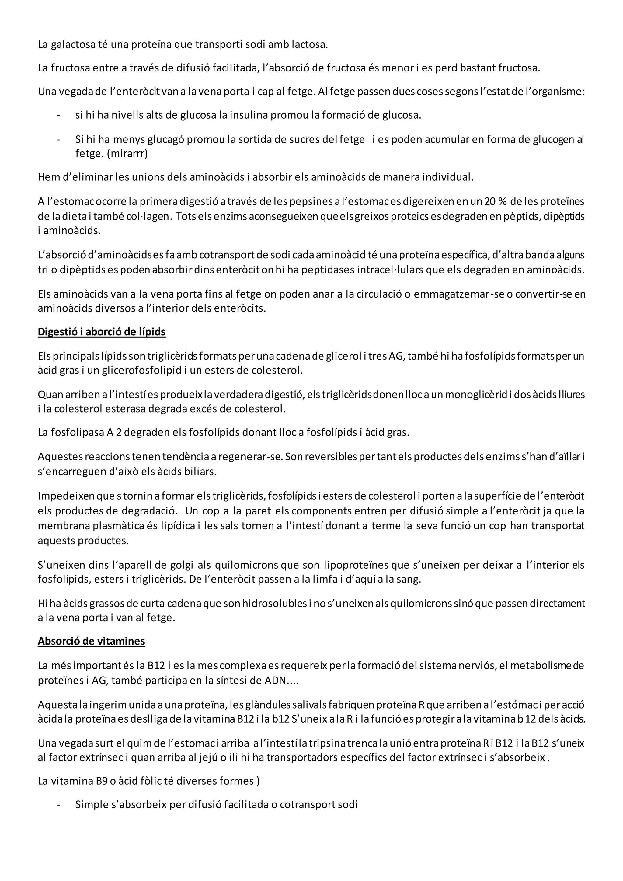 La galactosa té una proteïna que transporti sodi amb lactosa.
La fructosa entre a través de difusió facilitada, l’absorció de fructosa és menor i es perd bastant fructosa.
Una vegadade l’enteròcitvana lavenaporta i cap al fetge.Al fetge passenduescosessegonsl’estatde l’organisme:
- si hi ha nivells alts de glucosa la insulina promou la formació de glucosa.
- Si hi ha menys glucagó promou la sortida de sucres del fetge i es poden acumular en forma de glucogen al
fetge. (mirarrr)
Hem d’eliminar les unions dels aminoàcids i absorbir els aminoàcids de manera individual.
A l’estomacocorre la primeradigestióatravés de lespepsinesal’estomacesdigereixenenun20 % de lesproteïnes
de ladietai també col·lagen. Totselsenzimsaconsegueixenqueelsgreixosproteicsesdegradenenpèptids,dipèptids
i aminoàcids.
L’absorciód’aminoàcidsesfaambcotransportde sodi cadaaminoàcidté unaproteïnaespecífica,d’altrabandaalguns
tri o dipèptidsespodenabsorbirdinsenteròcitonhi ha peptidases intracel·lulars que els degraden en aminoàcids.
Els aminoàcids van a la vena porta fins al fetge on poden anar a la circulació o emmagatzemar-se o convertir-se en
aminoàcids diversos a l’interior dels enteròcits.
Digestió i aborció de lípids
Elsprincipalslípidssontriglicèridsformatsperunacadenade glicerol i tresAG,també hi hafosfolípidsformatsperun
àcid gras i un glicerofosfolipid i un esters de colesterol.
Quanarribenal’intestíesprodueixlaverdaderadigestió,elstriglicèridsdonenllocaunmonoglicèridi dosàcidslliures
i la colesterol esterasa degrada excés de colesterol.
La fosfolipasa A 2 degraden els fosfolípids donant lloc a fosfolípids i àcid gras.
Aquestesreaccionstenentendènciaa regenerar-se.Sonreversiblespertantelsproductesdelsenzimss’hand’aïllari
s’encarreguen d’això els àcids biliars.
Impedeixenque storninaformar elstriglicèrids,fosfolípidsi estersde colesterol i portenalasuperfície de l’enteròcit
els productes de degradació. Un cop a la paret els components entren per difusió simple a l’enteròcit ja que la
membrana plasmàtica és lipídica i les sals tornen a l’intestí donant a terme la seva funció un cop han transportat
aquests productes.
S’uneixen dins l’aparell de golgi als quilomicrons que son lipoproteïnes que s’uneixen per deixar a l’interior els
fosfolípids, esters i triglicèrids. De l’enteròcit passen a la limfa i d’aquí a la sang.
Hi ha àcidsgrassosde curta cadenaque sonhidrosolublesi nos’uneixenalsquilomicronssinóque passendirectament
a la vena porta i van al fetge.
Absorció de vitamines
La mésimportantés la B12 i es la mescomplexaesrequereix perlaformaciódel sistemanerviós,el metabolismede
proteïnes i AG, també participa en la síntesi de ADN....
Aquestalaingerimunidaaunaproteïna,lesglàndulessalivalsfabriquenproteïnaRque arribenal’estómaci peracció
àcidala proteïnaesdeslligade lavitaminaB12 i la b12 S’uneix alaR i lafuncióesprotegiralavitaminab12 delsàcids.
Una vegadasurt el quimde l’estomaci arriba al’intestílatripsinatrencalaunióentraproteïnaRi B12 i laB12 s’uneix
al factor extrínsec i quan arriba al jejú o ili hi ha transportadors específics del factor extrínsec i s’absorbeix .
La vitamina B9 o àcid fòlic té diverses formes )
- Simple s’absorbeix per difusió facilitada o cotransport sodi
 