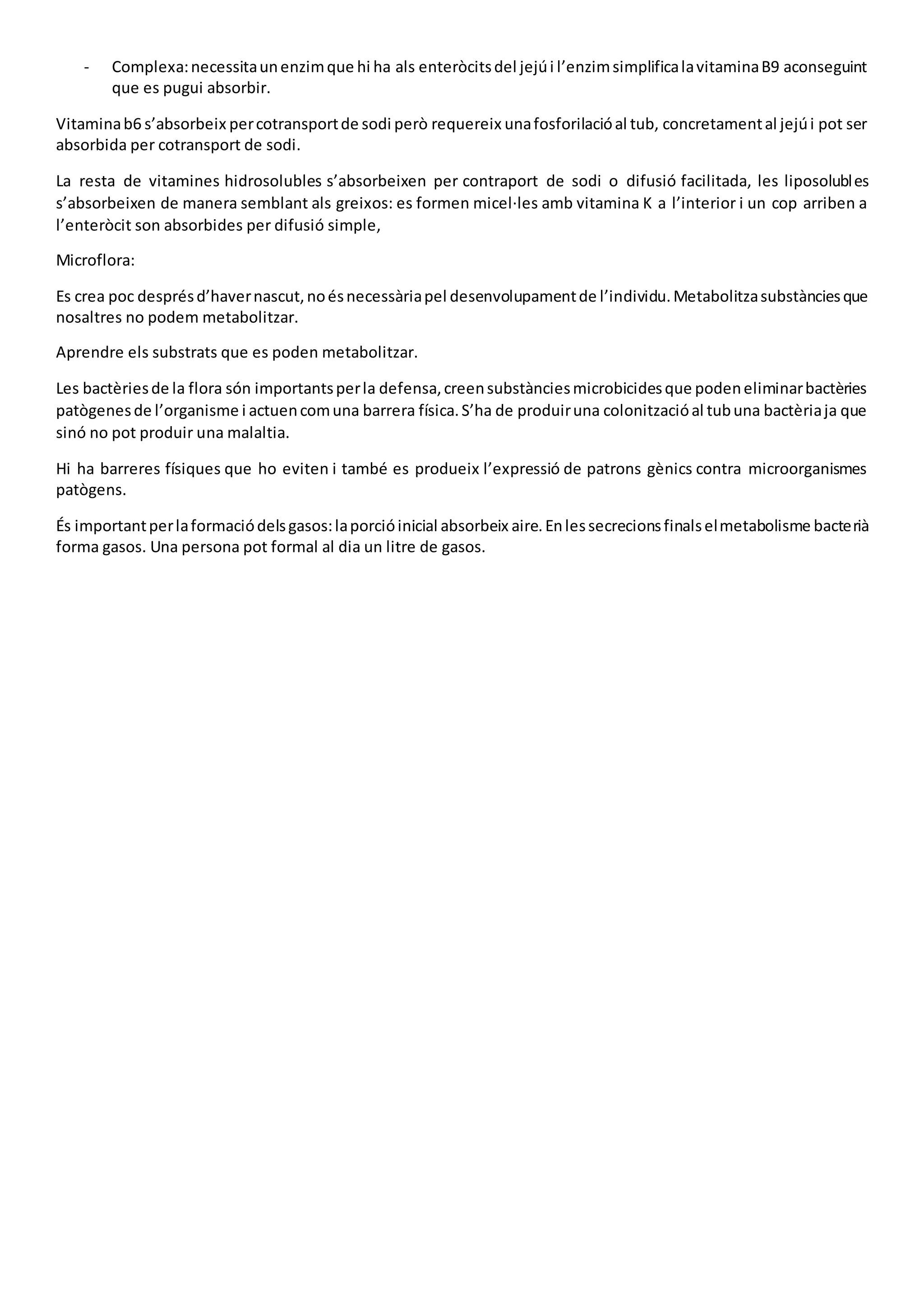 - Complexa:necessitaunenzimque hi ha als enteròcitsdel jejúi l’enzimsimplificalavitaminaB9 aconseguint
que es pugui absorbir.
Vitaminab6 s’absorbeix percotransportde sodi però requereix unafosforilacióal tub, concretamental jejúi pot ser
absorbida per cotransport de sodi.
La resta de vitamines hidrosolubles s’absorbeixen per contraport de sodi o difusió facilitada, les liposolubles
s’absorbeixen de manera semblant als greixos: es formen micel·les amb vitamina K a l’interior i un cop arriben a
l’enteròcit son absorbides per difusió simple,
Microflora:
Es crea poc desprésd’havernascut,noésnecessàriapel desenvolupamentde l’individu.Metabolitzasubstànciesque
nosaltres no podem metabolitzar.
Aprendre els substrats que es poden metabolitzar.
Les bactèriesde la flora són importantsperla defensa,creensubstànciesmicrobicidesque podeneliminarbactèries
patògenesde l’organisme i actuencomuna barrera física.S’ha de produiruna colonitzacióal tubuna bactèriaja que
sinó no pot produir una malaltia.
Hi ha barreres físiques que ho eviten i també es produeix l’expressió de patrons gènics contra microorganismes
patògens.
És importantperlaformaciódelsgasos:laporcióinicial absorbeix aire.Enlessecrecionsfinalselmetabolisme bacterià
forma gasos. Una persona pot formal al dia un litre de gasos.
 