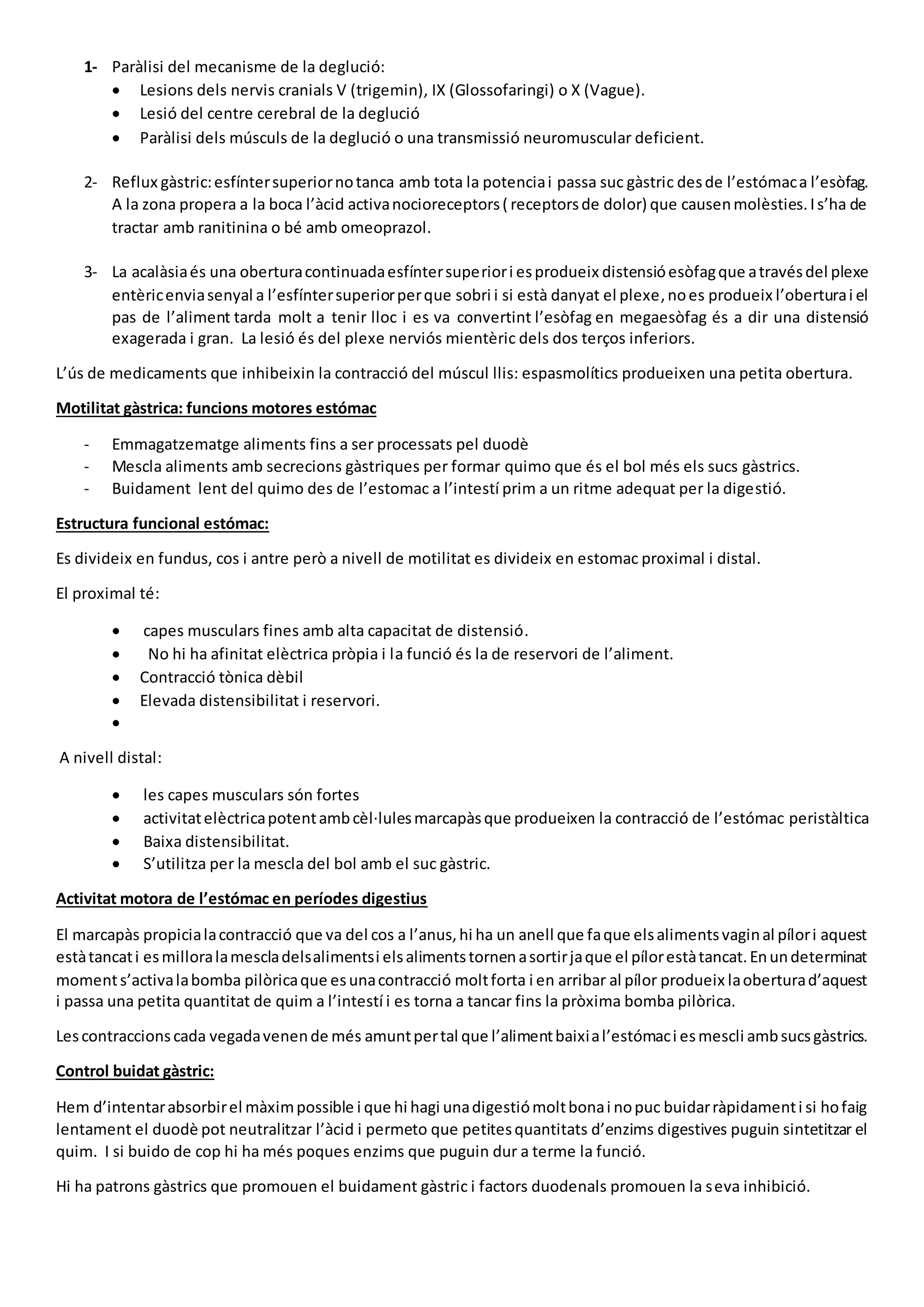 1- Paràlisi del mecanisme de la deglució:
 Lesions dels nervis cranials V (trigemin), IX (Glossofaringi) o X (Vague).
 Lesió del centre cerebral de la deglució
 Paràlisi dels músculs de la deglució o una transmissió neuromuscular deficient.
2- Reflux gàstric:esfíntersuperiornotanca amb tota la potenciai passa suc gàstric desde l’estómaca l’esòfag.
A la zona propera a la boca l’àcid activanocioreceptors( receptorsde dolor) que causenmolèsties.Is’ha de
tractar amb ranitinina o bé amb omeoprazol.
3- La acalàsiaés una oberturacontinuadaesfíntersuperiori esprodueix distensióesòfagque atravésdel plexe
entèricenviasenyal a l’esfíntersuperiorperque sobri i si està danyat el plexe,noes produeix l’oberturai el
pas de l’aliment tarda molt a tenir lloc i es va convertint l’esòfag en megaesòfag és a dir una distensió
exagerada i gran. La lesió és del plexe nerviós mientèric dels dos terços inferiors.
L’ús de medicaments que inhibeixin la contracció del múscul llis: espasmolítics produeixen una petita obertura.
Motilitat gàstrica: funcions motores estómac
- Emmagatzematge aliments fins a ser processats pel duodè
- Mescla aliments amb secrecions gàstriques per formar quimo que és el bol més els sucs gàstrics.
- Buidament lent del quimo des de l’estomac a l’intestí prim a un ritme adequat per la digestió.
Estructura funcional estómac:
Es divideix en fundus, cos i antre però a nivell de motilitat es divideix en estomac proximal i distal.
El proximal té:
 capes musculars fines amb alta capacitat de distensió.
 No hi ha afinitat elèctrica pròpia i la funció és la de reservori de l’aliment.
 Contracció tònica dèbil
 Elevada distensibilitat i reservori.

A nivell distal:
 les capes musculars són fortes
 activitatelèctricapotentambcèl·lulesmarcapàsque produeixen la contracció de l’estómac peristàltica
 Baixa distensibilitat.
 S’utilitza per la mescla del bol amb el suc gàstric.
Activitat motora de l’estómac en períodes digestius
El marcapàs propicialacontracció que va del cos a l’anus,hi ha un anell que faque elsalimentsvaginal pílori aquest
estàtancati esmilloralamescladelsalimentsi elsalimentstornenasortirjaque el pílorestàtancat.Enundeterminat
moments’activalabomba pilòricaque esunacontracció moltforta i en arribar al pílor produeix laoberturad’aquest
i passa una petita quantitat de quim a l’intestí i es torna a tancar fins la pròxima bomba pilòrica.
Lescontraccionscada vegadavenende més amuntpertal que l’alimentbaixial’estómaci esmescli ambsucsgàstrics.
Control buidat gàstric:
Hem d’intentarabsorbirel màximpossible i que hi hagi unadigestiómoltbonai nopuc buidarràpidamenti si hofaig
lentament el duodè pot neutralitzar l’àcid i permeto que petitesquantitats d’enzims digestives puguin sintetitzar el
quim. I si buido de cop hi ha més poques enzims que puguin dur a terme la funció.
Hi ha patrons gàstrics que promouen el buidament gàstric i factors duodenals promouen la seva inhibició.
 
