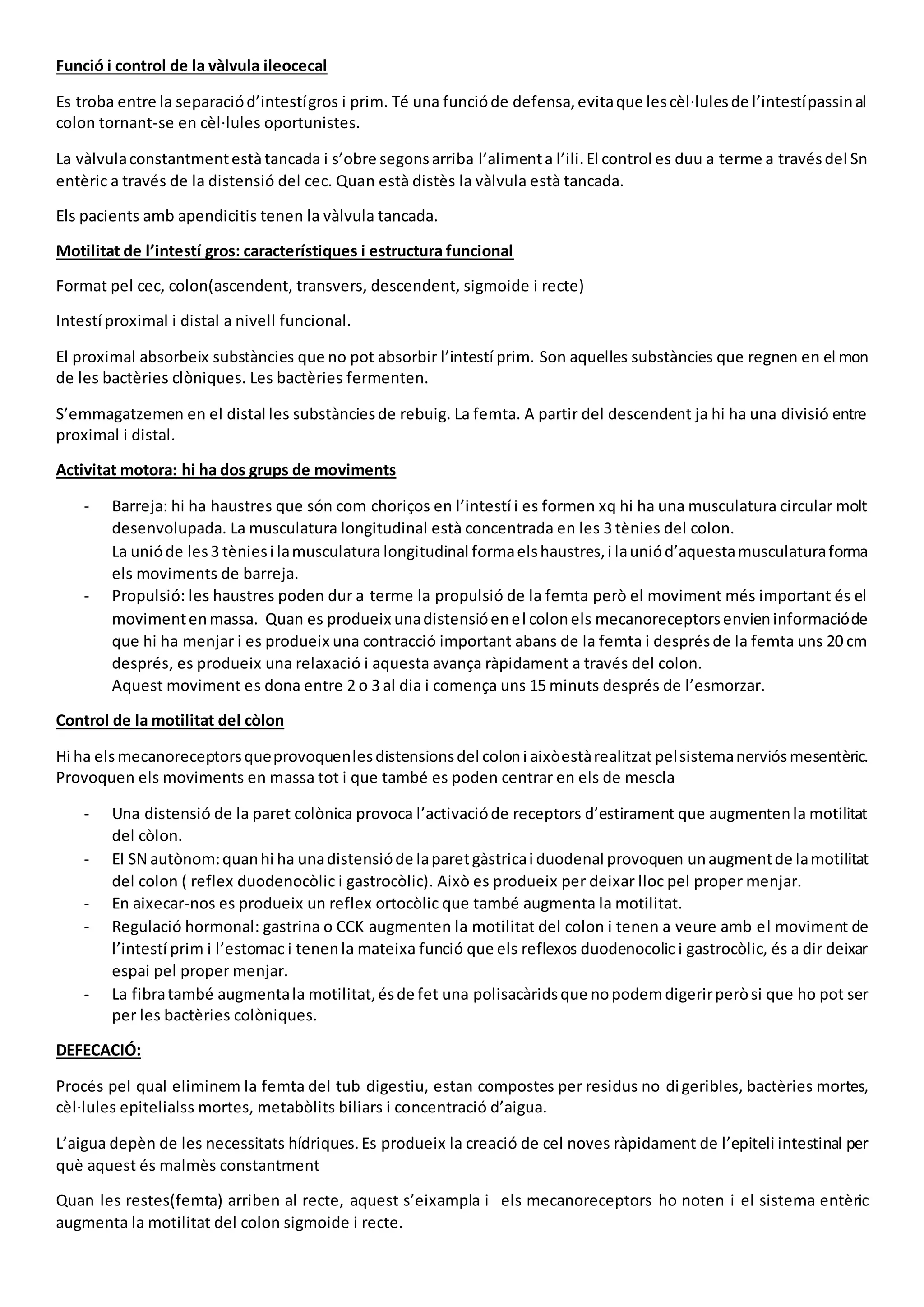 Funció i control de la vàlvula ileocecal
Es troba entre la separaciód’intestígros i prim. Té una funcióde defensa,evitaque lescèl·lulesde l’intestípassinal
colon tornant-se en cèl·lules oportunistes.
La vàlvulaconstantmentestàtancada i s’obre segonsarriba l’alimenta l’ili.El control es duu a terme a travésdel Sn
entèric a través de la distensió del cec. Quan està distès la vàlvula està tancada.
Els pacients amb apendicitis tenen la vàlvula tancada.
Motilitat de l’intestí gros: característiques i estructura funcional
Format pel cec, colon(ascendent, transvers, descendent, sigmoide i recte)
Intestí proximal i distal a nivell funcional.
El proximal absorbeix substàncies que no pot absorbir l’intestí prim. Son aquelles substàncies que regnen en el mon
de les bactèries clòniques. Les bactèries fermenten.
S’emmagatzemen en el distal les substànciesde rebuig. La femta. A partir del descendent ja hi ha una divisió entre
proximal i distal.
Activitat motora: hi ha dos grups de moviments
- Barreja: hi ha haustres que són com choriços en l’intestí i es formen xq hi ha una musculatura circular molt
desenvolupada. La musculatura longitudinal està concentrada en les 3 tènies del colon.
La unióde les3 tèniesi lamusculatura longitudinal formaelshaustres,i launiód’aquestamusculaturaforma
els moviments de barreja.
- Propulsió: les haustres poden dur a terme la propulsió de la femta però el moviment més important és el
movimentenmassa. Quan es produeix unadistensióenel colonels mecanoreceptorsenvieninformacióde
que hi ha menjar i es produeix una contracció important abans de la femta i desprésde la femta uns 20 cm
després, es produeix una relaxació i aquesta avança ràpidament a través del colon.
Aquest moviment es dona entre 2 o 3 al dia i comença uns 15 minuts després de l’esmorzar.
Control de la motilitat del còlon
Hi ha elsmecanoreceptorsqueprovoquenlesdistensionsdel coloni aixòestàrealitzat pelsistemanerviósmesentèric.
Provoquen els moviments en massa tot i que també es poden centrar en els de mescla
- Una distensió de la paret colònica provoca l’activacióde receptors d’estirament que augmentenla motilitat
del còlon.
- El SN autònom:quanhi ha unadistensióde laparetgàstricai duodenal provoquen unaugmentde lamotilitat
del colon ( reflex duodenocòlic i gastrocòlic). Això es produeix per deixar lloc pel proper menjar.
- En aixecar-nos es produeix un reflex ortocòlic que també augmenta la motilitat.
- Regulació hormonal: gastrina o CCK augmenten la motilitat del colon i tenen a veure amb el moviment de
l’intestí prim i l’estomac i tenenla mateixa funció que els reflexos duodenocolic i gastrocòlic, és a dir deixar
espai pel proper menjar.
- La fibratambé augmentala motilitat,ésde fet una polisacàridsque nopodemdigerirperòsi que ho pot ser
per les bactèries colòniques.
DEFECACIÓ:
Procés pel qual eliminem la femta del tub digestiu, estan compostes per residus no digeribles, bactèries mortes,
cèl·lules epitelialss mortes, metabòlits biliars i concentració d’aigua.
L’aigua depèn de les necessitats hídriques.Es produeix la creació de cel noves ràpidament de l’epiteli intestinal per
què aquest és malmès constantment
Quan les restes(femta) arriben al recte, aquest s’eixampla i els mecanoreceptors ho noten i el sistema entèric
augmenta la motilitat del colon sigmoide i recte.
 