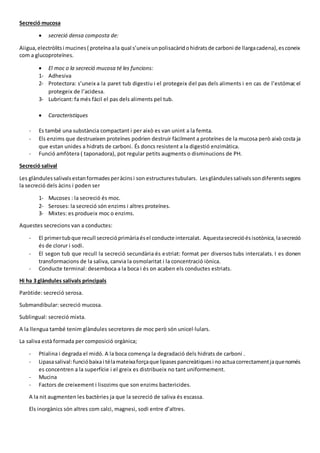 Secreció mucosa
 secreció densa composta de:
Aiigua,electròlitsi mucines( proteïnaala qual s’uneix unpolisacàridohidratsde carboni de llargacadena),esconeix
com a glucoproteïnes.
 El moc o la secreció mucosa té les funcions:
1- Adhesiva
2- Protectora: s’uneix a la paret tub digestiu i el protegeix del pas dels aliments i en cas de l’estómac el
protegeix de l’acidesa.
3- Lubricant: fa més fàcil el pas dels aliments pel tub.
 Caracteristiques
- Es també una substància compactant i per això es van unint a la femta.
- Els enzims que destrueixen proteïnes podrien destruir fàcilment a proteïnes de la mucosa però això costa ja
que estan unides a hidrats de carboni. És doncs resistent a la digestió enzimàtica.
- Funció amfòtera ( taponadora), pot regular petits augments o disminucions de PH.
Secreció salival
Les glàndulessalivalsestanformadesperàcinsi son estructurestubulars. Lesglàndulessalivalssondiferentssegons
la secreció dels àcins i poden ser
1- Mucoses : la secreció és moc.
2- Seroses: la secreció són enzims i altres proteïnes.
3- Mixtes: es produeix moc o enzims.
Aquestes secrecions van a conductes:
- El primertubque recull secrecióprimàriaésel conducte intercalat. Aquestasecrecióésisotònica,lasecreció
és de clorur i sodi.
- El segon tub que recull la secreció secundària és estriat: format per diversos tubs intercalats. I es donen
transformacions de la saliva, canvia la osmolaritat i la concentració iònica.
- Conducte terminal: desemboca a la boca i és on acaben els conductes estriats.
Hi ha 3 glàndules salivals principals
Paròtide: secreció serosa.
Submandibular: secreció mucosa.
Sublingual: secreció mixta.
A la llengua també tenim glàndules secretores de moc però són unicel·lulars.
La saliva està formada per composició orgànica;
- Ptialina i degrada el midó. A la boca comença la degradació dels hidrats de carboni .
- Lipasasalival:funcióbaixai télamateixaforçaque lipasespancreàtiquesi noactuacorrectamentjaquenomés
es concentren a la superfície i el greix es distribueix no tant uniformement.
- Mucina
- Factors de creixement i lisozims que son enzims bactericides.
A la nit augmenten les bactèries ja que la secreció de saliva és escassa.
Els inorgànics són altres com calci, magnesi, sodi entre d’altres.
 