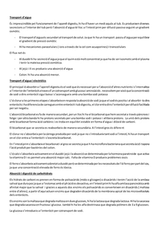 Transport d’aigua
És imprescindible pel funcionament de l’aparell digestiu,hi ha d’haver un medi aquós al tub. Es produeixendiverses
secrecions a l’interior del tub però l’absorció d’aigua té lloc a l’intestí prim per difusió passiva seguint un gradient
osmòtic.
- El transportd’aiguaés secundari al transportde solut.Ja que hi ha un transport passiud’aiguaperequilibrar
el gradient de pressió osmòtic
- Hi ha mecanismes paracelulars ( ions a través de la cel com acuaporines) I transcelulars
El flux net és
- Al duodè hi ha secreciód’aiguajaque el quimestà moltconcentratja que ha de serisosmoticambel plasma
i tenir la mateixa pressió osmòtica.
- Al jejú i ili es produeix una absorció d’aigua
- Colon: hi ha una absorció menor.
Transport d’aigua i electròlics
El principal ióabsorbtra l’aperell digestiuésel sodi que ésnecessari pera l’absorciód’altresnutrientsi s’internalitza
a l’interiorde l’enteròcitatravesd’uncotransportambglucosai aminoàcids.necessitemperaixòquelaconcentració
de sodi a dins enteròcit sigui baixa i s’aconsegueix amb una bomba sodi potassa
L’ióclorura lesprimeresetapess’absorbeixenrespostalaabsorcióde sodi jaque el sodiéspositiui al absorbir-lodins
enteròcitsi hadiferenciade carreguesentre enteròciti tubdigestiu,el clorentradinsl’enteròcitperdifusiófacilitada
per ser negatiu.
L’absorcióbicarbonatesfa de manerasecundari,perun llochi ha el bicarbonatque hemsecretata travéspàncreesi
fetge i per altra banda hi ha protons secretats per una bomba sodi i potassi i allibera protons. La unió dels protons
amb bicarbonat forma àcid carbònic i es troba en equilibri estable en forma d’aigua i diòxid de carboni.
El bicarbonat que se secreta es reabsorbeix de manera secundària. A l’intestí gros és diferent
El clorur no s’absorbeix perlacàrrega produïdaper sodi ja que no s’introdueix tantsodi a l’intestí,hi haun transport
on el clor entra a l’enteròcit i s’excreta bicarbonat.
En l’intestíprims’absorbeixel bicarbonati al grosse secretajaque h hamciroflorabacterianaquesecretaàcidi tapona
l’àcid produït per bactèries del colon.
L’iócalci s’absorbeix activamentenel duodèi jejúi laabsorcióve determinadaperlahormonaparatiroide que activa
la vitamina D i es permet una absorció major calc. Falta de vitamina D produeix problemes ossis
El ferros’absorbeix activamentsobretotaduodè peròvedeterminadaperlesnecessitatsde l’ióferroperpartdel cos,
ja que una concentració elevada de ferro és tòxica.
Absorció i digestió de carbohidrats
Els hidrats de carboni es prenen en forma de polisacàrids (mido o glicogen) o disacàrids i tenim l’acció de la amilasa
salival que durapocjaque a l’estomacambel phàcidesdesactiva,enl’intestíprimhi haalfaamilasapancreàticaamb
afinitat major que la salival i gracies a aquests dos enzims els polisacàrids es converteixen en disacàrids ( maltosa
entre d’altres),a partir d’aquí actuen enzims que degradendisacàridsde la membrana apical de les microvellositats
dels enteròcits.
Elsenzimssonlamaltasaque degradamaltosaenduesglucoses,hi halalactasaque degradalactosa.Hi halasacarasa
que degradasacarosa enfructosa i glucosa. també hi ha les alfa dextrinasa que degrada polímers de 3 a 9 glucoses.
La glucosa s’introdueix a l’enteròcit per cotransport de sodi.
 