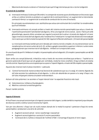 - Movimentsde mescla:esdonenal’intestíprimperquè hi hagi méstempsperdur a terme ladigestió.
El control de la motilitat
a) Innervacióintrínseca: Esdonapel SN entèrici escomponde neuronesqueesdistribueixenenlíniarectai quan
arriba un estímul nerviós es produeix un augment de la contracció tònica i un augment de la intensitat de
contracció rítmica i un augment de la velocitat de conducció de les ones d’excitació.
Els principals neurotransmisors son: acetilcolina que actua com estimulant de la motilitat i la noradrenalina
que fa d’inhibidor.
b) Innervació extrínseca: els senyals arriben a través del sistema nerviós parasimpàtic que actua a través de
l’acetilcolinapromoventl’activitatdel tubdigestiu.Hi ha una regió de nerviscranial, sacres i fàcilsjunt amb
glossofaringis; aquests últims serveixen per regular la secreció de la saliva i el procés de deglució i el nervi
vague innervalaresta del tub digestiudesl’estomacfinsl’intestíprimi la regiómésdistal està innervadapel
nervi sacre que surtde lamedul·laespinal( S2-S4) i regulaelreflex deladefecació. ( A travésdel parasimpàtic)
La innervació extrínseca també pot venir donada pel sistema nerviós simpàtic: els neurotransmissor son la
noradrenalinai elsnervissurtende laL5- E2, arribena ganglismesentèricssuperiorsi inferiorsi surtennervis
postganglionars que innerven tot el tub digestiu. Inhibeix en la majoria dels casos.
En unasituacióde perill s’inhibeixel simpàtici el parasimpàticactivaladigestió. ( El simpàtici parasimpàticsondel SN
autònom)
Quan arriba una senyal (distensió, irritació) es nota a través de neurones sensitives que arriben a l’epiteli on es
generen potencials d’acció que van als ganglis pre-vertrebals, medul·la i tronc encèfalic i d’aquí arribem al sistema
nervióscentral.Aquestpromouunarespostaquevaapararal’aparell digestiu atravésdelSN simpàticoparasimpàtic.
Aquests dos innerven tant el plexe mientèric i submucós
c) Control hormonal de manera endocrina( Secreció de substàncies que va a la sang). Al sistema digestiu les
cèl·lules secreten les substàncies al tub digestiu i a dins són absorbides on passen a la sang i d’aquí a les
cèl·lules mitjançant sistema circulatori enteroendocri.
Activen cèl·lules pròximes i se secreten a l’espai intercel·lular i la capacitat d’acció és més local:
d) Colecistocinina: inhibeix el buidat gàstric
e) Motilina: estimula la motilitat gàstrica
Paracrí: també controla
Ingesta d’aliments
Hi ha d’haverunasenyal conscientperalaingestai provenendelsòrgans.Laoïda també ésimportantjaque després
de diversos sorolls ( estímul sonor) incrementa l’apetit.
Van per vies aferents i d’aquí van als nuclis motors dorsals de la medul·la espinal. I parteixen d’aquí els nervis
parasimpàtics i produeixen una sèrie de activitat:
 Augment secreció salival: nervis nasofaringe i nasosalival
 Augment secreció gàstrica o secreció d’ enzims pancreàtics
 Contracció de la bufeta o relaxació de l’esfínter d’Odi i s’encarrega d’aquests el nervi vague.
 