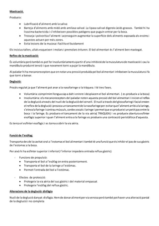 Masticació.
Produeix:
 Lubrificació d’aliment amb la saliva
 Barreja d’aliments amb midó amb amilasa salival. La lipasa salival digereix àcids grassos. També hi ha
lisozima bactericida i s’inhibeixen possibles patògens que puguin entrar per la boca.
 Trosseja i polvoritza l’aliment i aconseguim augmentar la superfície dels aliments exposada als enzimsi
aquestes actuen per més zones.
 Evita lesions de la mucosa i facilita el buidament
Els incisius tallen, ullals esqueixen i molars i premolars trituren. El bol alimentari és l’aliment ben mastegat.
Reflex de la masticació:
És voluntàriaperòtambé es pot ferinvoluntàriamentapartir d’una inhibicióde lamusculaturade masticaciói cau la
mandíbula produint tensió i que novament torni a pujar la mandíbula.
Al paladar hi ha mecanoreceptorsque ennotaruna pressióproduïdapel bol alimentari inhibeixenlamusculaturai fa
que torni a baixar.
Deglució:
Procés regulat ja que l’aliment pot anar a la nasofaringe o la tràquea. I té tres fases.
 Voluntària:comprimimllenguacapa dalti enrere i desplacemel bol alimentari. ( es produeix a la boca)
 Involuntària: elsmecanoreceptors del paladar noten aquesta pressió del bol alimentari i inicien el reflex
de la deglucióatravés del nucli de ladegluciódel cervell. El nucli a travésdel glossofaringii facial envien
el reflex deladegluciói provocauntancamentde lanasofaringeper evitarquel’alimentarribialalaringe,
s’elevalafaringe i contraumúsculs,cordesvocalsi laringe i permetque esprodueixi unpetitpasentre la
boca i la faringe. Es produeix el tancament de la via aèria( TRAQUEA) i es produeix obertura esfínter
esofàgic superior i quan l’aliment entra a la faringe es produeix una contracció peristàltica d’aquesta.
Es tenca el esfínter esofàgic i es torna a obrir la via aèria.
Funció de l’esòfag:
Transporta desde lacavitat oral a l’estomacel bol alimentari i també té unafuncióque ésinhibirel pasde sucgàstric
de l’estomac a la boca.
Per això hi ha esfínter superior i inferior( l’inferior impedeix entrada reflux gàstric)
- Funcions de propulsió:
 Transporta el bol a l’esòfag on entra posteriorment.
 Transporta el bol de la laringe a l’estómac.
 Permet l’entrada del bol a l’estómac.
- Efectes de protecció:
 Protegeix la via aèria del suc gàstric i del material empassat
 Protegeix l’esòfag del reflux gàstric.
Alteracions de la deglució: disfàgia
Nucli de ladegluciódanyat:disfàgia.Hemde donaralimentperviavenosaperòtambé pothaverunaalteracióparcial
de la deglució i no completa
 