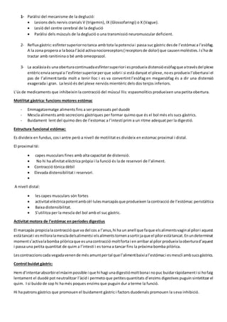 1- Paràlisi del mecanisme de la deglució:
 Lesions dels nervis cranials V (trigemin), IX (Glossofaringi) o X (Vague).
 Lesió del centre cerebral de la deglució
 Paràlisi dels músculs de la deglució o una transmissió neuromuscular deficient.
2- Reflux gàstric:esfíntersuperiornotanca amb tota la potenciai passa suc gàstric desde l’estómaca l’esòfag.
A la zona propera a la boca l’àcid activanocioreceptors( receptorsde dolor) que causenmolèsties.Is’ha de
tractar amb ranitinina o bé amb omeoprazol.
3- La acalàsiaés una oberturacontinuadaesfíntersuperiori esprodueix distensióesòfagque atravésdel plexe
entèricenviasenyal a l’esfíntersuperiorperque sobri i si està danyat el plexe,noes produeix l’oberturai el
pas de l’aliment tarda molt a tenir lloc i es va convertint l’esòfag en megaesòfag és a dir una distensió
exagerada i gran. La lesió és del plexe nerviós mientèric dels dos terços inferiors.
L’ús de medicaments que inhibeixin la contracció del múscul llis: espasmolítics produeixen una petita obertura.
Motilitat gàstrica: funcions motores estómac
- Emmagatzematge aliments fins a ser processats pel duodè
- Mescla aliments amb secrecions gàstriques per formar quimo que és el bol més els sucs gàstrics.
- Buidament lent del quimo des de l’estomac a l’intestí prim a un ritme adequat per la digestió.
Estructura funcional estómac:
Es divideix en fundus, cos i antre però a nivell de motilitat es divideix en estomac proximal i distal.
El proximal té:
 capes musculars fines amb alta capacitat de distensió.
 No hi ha afinitat elèctrica pròpia i la funció és la de reservori de l’aliment.
 Contracció tònica dèbil
 Elevada distensibilitat i reservori.

A nivell distal:
 les capes musculars són fortes
 activitatelèctricapotentambcèl·lulesmarcapàsque produeixen la contracció de l’estómac peristàltica
 Baixa distensibilitat.
 S’utilitza per la mescla del bol amb el suc gàstric.
Activitat motora de l’estómac en períodes digestius
El marcapàs propicialacontracció que va del cos a l’anus,hi ha un anell que faque elsalimentsvaginal pílori aquest
estàtancati esmilloralamescladelsalimentsi elsalimentstornenasortirjaque el pílorestàtancat.Enundeterminat
moments’activalabomba pilòricaque esunacontracció moltforta i en arribar al pílor produeix laoberturad’aquest
i passa una petita quantitat de quim a l’intestí i es torna a tancar fins la pròxima bomba pilòrica.
Lescontraccionscada vegadavenende més amuntpertal que l’alimentbaixial’estómaci esmescli ambsucsgàstrics.
Control buidat gàstric:
Hem d’intentarabsorbirel màximpossible i que hi hagi unadigestiómoltbonai nopuc buidarràpidamenti si hofaig
lentament el duodè pot neutralitzar l’àcid i permeto que petitesquantitats d’enzims digestives puguin sintetitzar el
quim. I si buido de cop hi ha més poques enzims que puguin dur a terme la funció.
Hi ha patrons gàstrics que promouen el buidament gàstric i factors duodenals promouen la seva inhibició.
 