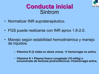 Sintrom
• Normalizar INR supraterapéutico.
• FGS puede realizarse con INR aprox 1.8-2.0.
• Manejo según estabilidad hemodinámica y manejo
de líquidos.
• Vitamina K (2 viales ev dosis unica).  hemorragia no activa.
• Vitamina K + Plasma fresco congelado (10 ml/kg) o
concentrado de factores protrombinicos.hemorragia activa.
Conducta inicial
 