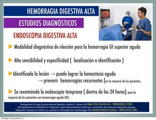 S
HEMORRAGIA DIGESTIVA ALTA
ESTUDIOS DIAGNÓSTICOS
▶ Modalidad diagnóstica de elección para la hemorragia GI superior aguda
▶ Alta sensibilidad y especiﬁcidad ( localización e identiﬁcación )
▶Identiﬁcada la lesión ⇢	
  puede lograr la hemostasia aguda
⇢	
  prevenir hemorragias recurrentes (en la mayoría de los pacientes .
▶ Se recomienda la endoscopia temprana ( dentro de las 24 horas) para la
mayoría de los pacientes con hemorragia aguda UGI ,
ENDOSCOPIA DIGESTIVA ALTA
Management of upper gastrointestinal bleeding Jutabha R, Jensen DM Med Clin North Am. 1996;80(5):1035.
Appropriateness of indications for diagnostic upper gastrointestinal endoscopy: association with relevant endoscopic disease.
Adang RP, Vismans JF, Talmon JL, Hasman A, Ambergen AW, Stockbrügger RW Gastrointest Endosc. 1995;42(5):390.
domingo, 26 de julio de 15
 