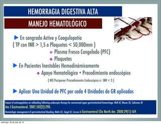 MANEJO HEMATOLÓGICO
HEMORRAGIA DIGESTIVA ALTA
Impact of anticoagulation on rebleeding following endoscopic therapy for nonvariceal upper gastrointestinal hemorrhage. Wolf AT, Wasan SK, Saltzman JR
Am J Gastroenterol. 2007;102(2):290.
Hematologic management of gastrointestinal bleeding. Maltz GS, Siegel JE, Carson JL Gastroenterol Clin North Am. 2000;29(1):169.
▶ En sangrado Activo y Coagulopatía
( TP con INR > 1,5 o Plaquetas < 50,000mm )
◆ Plasma Fresco Congelado (PFC)
◆ Plaquetas
▶ En Pacientes Inestables Hemodinámicamente
◆ Apoyo Hematológico + Procedimiento endoscópico
( NO Postponer Procedimiento Endoscópico si INR < 3 )
▶ Aplicar Una Unidad de PFC por cada 4 Unidades de GR aplicadas
domingo, 26 de julio de 15
 
