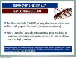 MANEJO HEMATOLÓGICO
HEMORRAGIA DIGESTIVA ALTA
Management of antithrombotic agents for endoscopic procedures. ASGE Standards of Practice Committee, Anderson MA, Ben-Menachem T, Gan SI, Appalaneni V,
Banerjee S, Cash BD, Fisher L, Harrison ME, Fanelli RD, Fukami N, Ikenberry SO, Jain R, Khan K, Krinsky ML, Lichtenstein DR, Maple JT, Shen B, Strohmeyer L,
Baron T, Dominitz JA Gastrointest Endosc. 2009;70(6):1060.
▶ Considerar transfundir PLAQUETAS, en sangrado masivo, en quienes estén
recibiendo Antiagregantes Plaquetarios (ASA, Clopidogler, Prasugrel Ticagleror )
▶ Valorar ( Consultar ) suspender antiagregantes o aplicar transfusión de
plaquetas a pacientes con implantres de Stents ( < de 1 año ) o a los que
cursan con Angina Inestable
domingo, 26 de julio de 15
 