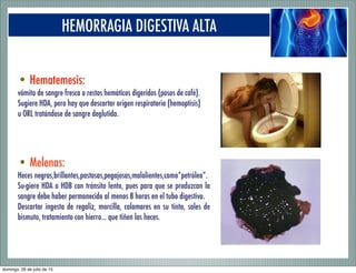HEMORRAGIA DIGESTIVA ALTA
• Hematemesis:
vómito de sangre fresca o restos hemáticos digeridos (posos de café).
Sugiere HDA, pero hay que descartar origen respiratorio (hemoptisis)
u ORL tratándose de sangre deglutida.
• Melenas:
Heces negras,brillantes,pastosas,pegajosas,malolientes,como“petróleo”.
Su-giere HDA o HDB con tránsito lento, pues para que se produzcan la
sangre debe haber permanecido al menos 8 horas en el tubo digestivo.
Descartar ingesta de regaliz, morcilla, calamares en su tinta, sales de
bismuto, tratamiento con hierro... que tiñen las heces.
domingo, 26 de julio de 15
 