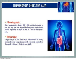 HEMORRAGIA DIGESTIVA ALTA
• Hematoquecia:
Heces sanguinolentas. Sugiere HDB o HDA con tránsito rápido, en
este caso hay que tener especial cuidado porque puede indicar
pérdida importante de sangre de más de 1 litro en menos de 1
hora.
•Rectorragia:
Sangre roja por el ano. Indica HDB, principalmente de recto y
colon,sin descartar que pueda provenir de tramos más proximales si
el sangrado es intenso y el tránsito muy rápido.
domingo, 26 de julio de 15
 