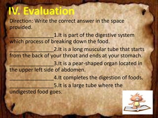 IV. Evaluation
Direction: Write the correct answer in the space
provided.
_______________1.It is part of the digestive system
which process of breaking down the food.
_______________2.It is a long muscular tube that starts
from the back of your throat and ends at your stomach.
_______________3.It is a pear-shaped organ located in
the upper left side of abdomen.
_______________4.It completes the digestion of foods.
_______________5.It is a large tube where the
undigested food goes.
 