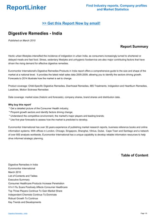 Find Industry reports, Company profiles
ReportLinker                                                                        and Market Statistics



                                 >> Get this Report Now by email!

Digestive Remedies - India
Published on March 2010

                                                                                                               Report Summary

Hectic urban lifestyles intensified the incidence of indigestion in urban India, as consumers increasingly turned to shortened or
delayed meals and fast food. Stress, sedentary lifestyles and unhygienic foodservice are also major contributing factors that have
driven the rising demand for effective digestive remedies.


Euromonitor International's Digestive Remedies Products in India report offers a comprehensive guide to the size and shape of the
market at a national level. It provides the latest retail sales data 2005-2009, allowing you to identify the sectors driving growth.
Forecasts to 2014 illustrate how the market is set to change.


Product coverage: Child-Specific Digestive Remedies, Diarrhoeal Remedies, IBS Treatments, Indigestion and Heartburn Remedies,
Laxatives, Motion Sickness Remedies


Data coverage: market sizes (historic and forecasts), company shares, brand shares and distribution data.


Why buy this report'
* Get a detailed picture of the Consumer Health industry;
* Pinpoint growth sectors and identify factors driving change;
* Understand the competitive environment, the market's major players and leading brands;
* Use five-year forecasts to assess how the market is predicted to develop.


Euromonitor International has over 30 years experience of publishing market research reports, business reference books and online
information systems. With offices in London, Chicago, Singapore, Shanghai, Vilnius, Dubai, Cape Town and Santiago and a network
of over 600 analysts worldwide, Euromonitor International has a unique capability to develop reliable information resources to help
drive informed strategic planning.




                                                                                                               Table of Content

Digestive Remedies in India
Euromonitor International
March 2010
List of Contents and Tables
Executive Summary
Consumer Healthcare Products Increase Penetration
H1n1 Flu Scare Positively Affects Consumer Healthcare
Top Three Players Continue To Gain Market Share
Independent Chemists Continue To Dominate
Robust Growth To Continue
Key Trends and Developments



Digestive Remedies - India                                                                                                         Page 1/6
 