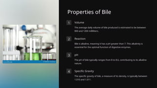 Properties of Bile
1 Volume
The average daily volume of bile produced is estimated to be between
800 and 1200 milliliters.
2 Reaction
Bile is alkaline, meaning it has a pH greater than 7. This alkalinity is
essential for the optimal function of digestive enzymes.
3 pH
The pH of bile typically ranges from 8 to 8.6, contributing to its alkaline
nature.
4 Specific Gravity
The specific gravity of bile, a measure of its density, is typically between
1.010 and 1.011.
 