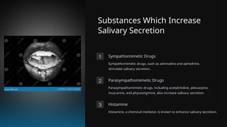 Substances Which Increase
Salivary Secretion
1 Sympathomimetic Drugs
Sympathomimetic drugs, such as adrenaline and ephedrine,
stimulate salivary secretion.
2 Parasympathomimetic Drugs
Parasympathomimetic drugs, including acetylcholine, pilocarpine,
muscarine, and physostigmine, also increase salivary secretion.
3 Histamine
Histamine, a chemical mediator, is known to enhance salivary secretion.
 