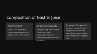 Composition of Gastric Juice
Water Content
Gastric juice is primarily
composed of water, making
up 99.5% of its total volume.
Organic Compounds
The remaining 0.5% consists
of various organic
substances, including
digestive enzymes and other
secretions.
Inorganic Compounds
Inorganic substances, such
as hydrochloric acid and
electrolytes, also contribute
to the composition of gastric
juice.
 