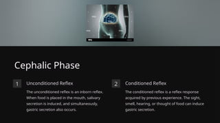 Cephalic Phase
1 Unconditioned Reflex
The unconditioned reflex is an inborn reflex.
When food is placed in the mouth, salivary
secretion is induced, and simultaneously,
gastric secretion also occurs.
2 Conditioned Reflex
The conditioned reflex is a reflex response
acquired by previous experience. The sight,
smell, hearing, or thought of food can induce
gastric secretion.
 