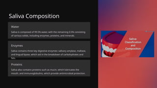 Saliva Composition
Water
Saliva is composed of 99.5% water, with the remaining 0.5% consisting
of various solids, including enzymes, proteins, and minerals.
Enzymes
Saliva contains three key digestive enzymes: salivary amylase, maltase,
and lingual lipase, which aid in the breakdown of carbohydrates and
fats.
Proteins
Saliva also contains proteins such as mucin, which lubricates the
mouth, and immunoglobulins, which provide antimicrobial protection.
 