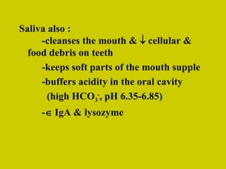 Saliva also : -cleanses the mouth &    cellular &  food debris on teeth -keeps soft parts of the mouth supple -buffers acidity in the oral cavity   (high HCO 3 - , pH 6.35-6.85) -   IgA & lysozyme 