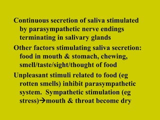Continuous secretion of saliva stimulated by parasympathetic nerve endings terminating in salivary glands Other factors stimulating saliva secretion: food in mouth & stomach, chewing, smell/taste/sight/thought of food Unpleasant stimuli related to food (eg rotten smells) inhibit parasympathetic system.  Sympathetic stimulation (eg stress)  mouth & throat become dry 