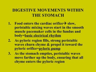 DIGESTIVE MOVEMENTS WITHIN THE STOMACH Food enters the cardiac orifice   slow, peristaltic mixing waves start in the smooth muscle pacemaker cells in the fundus and body= basic electrical rhythm As pyloric region fills, strong peristaltic waves churn chyme & propel it toward the pyloric orifice= pyloric pump As the stomach empties, peristaltic waves move farther up the body, ensuring that all chyme enters the pyloric region 