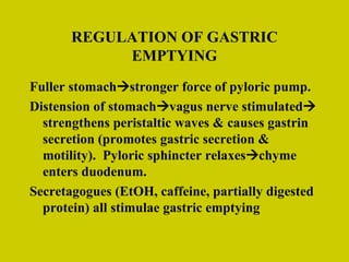REGULATION OF GASTRIC EMPTYING Fuller stomach  stronger force of pyloric pump. Distension of stomach  vagus nerve stimulated  strengthens peristaltic waves & causes gastrin secretion (promotes gastric secretion & motility).  Pyloric sphincter relaxes  chyme enters duodenum. Secretagogues (EtOH, caffeine, partially digested protein) all stimulae gastric emptying 