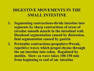 DIGESTIVE MOVEMENTS IN THE SMALL INTESTINE Segmenting contractions-divide intestine into segments by sharp contractions of areas of circular smooth muscle in the intestinal wall.  Duodenal segmentation caused by distension, ileal segmentation caused by gastrin Peristaltic contractions-propulsive  weak, repetitive waves which propel chyme through the sm intestine into colon.  Regulated by motilin.  Slow: ea wave takes 100-150 min from beginning to end of sm  intestine 