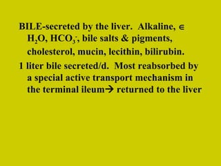 BILE-secreted by the liver.  Alkaline,    H 2 O, HCO 3 - , bile salts & pigments, cholesterol, mucin, lecithin, bilirubin. 1 liter bile secreted/d.  Most reabsorbed by a special active transport mechanism in the terminal ileum   returned to the liver 