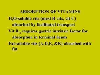 ABSORPTION OF VITAMINS H 2 O-soluble vits (most B vits, vit C) absorbed by facilitated transport Vit B 12   requires gastric intrinsic factor for absorption in terminal ileum Fat-soluble vits (A,D,E, &K) absorbed with fat 