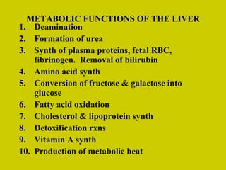 METABOLIC FUNCTIONS OF THE LIVER Deamination Formation of urea Synth of plasma proteins, fetal RBC, fibrinogen.  Removal of bilirubin Amino acid synth Conversion of fructose & galactose into glucose Fatty acid oxidation Cholesterol & lipoprotein synth Detoxification rxns Vitamin A synth Production of metabolic heat 