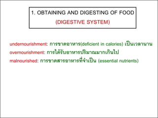 1. OBTAINING AND DIGESTING OF FOOD
                  (DIGESTIVE SYSTEM)

undernourishment: การขาดอาหาร(deficient in calories) เป็ นเวลานาน
overnourishment: การได้ รับอาหารปริมาณมากเกินไป
malnourished: การขาดสารอาหารที่จาเป็ น (essential nutrients)
 