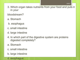 3. Which organ takes nutrients from your food and puts it
in your
bloodstream?
a. Stomach
b. esophagus
c. small intestine
d. large intestine
4. In which part of the digestive system are proteins
digested completely?
a. Stomach
c. small intestine
b. large intestine
d. esophagus
2/9/21
 